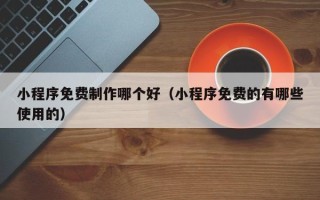 铜川小程序免费制作哪个好（小程序免费的有哪些使用的）